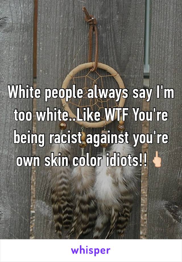 White people always say I'm too white..Like WTF You're being racist against you're own skin color idiots!!🖕🏻
