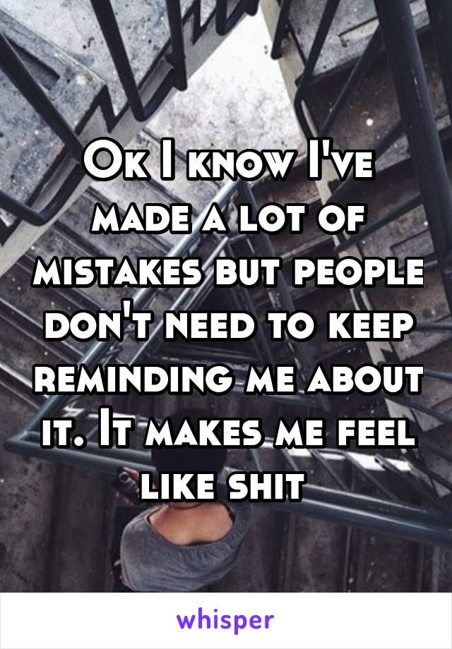 Ok I know I've made a lot of mistakes but people don't need to keep reminding me about it. It makes me feel like shit 