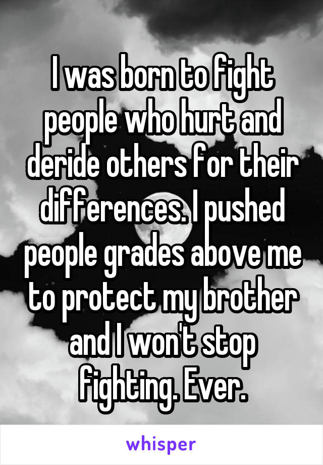 I was born to fight people who hurt and deride others for their differences. I pushed people grades above me to protect my brother and I won't stop fighting. Ever.