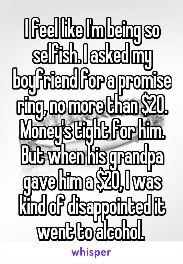 I feel like I'm being so selfish. I asked my boyfriend for a promise ring, no more than $20. Money's tight for him. But when his grandpa gave him a $20, I was kind of disappointed it went to alcohol. 