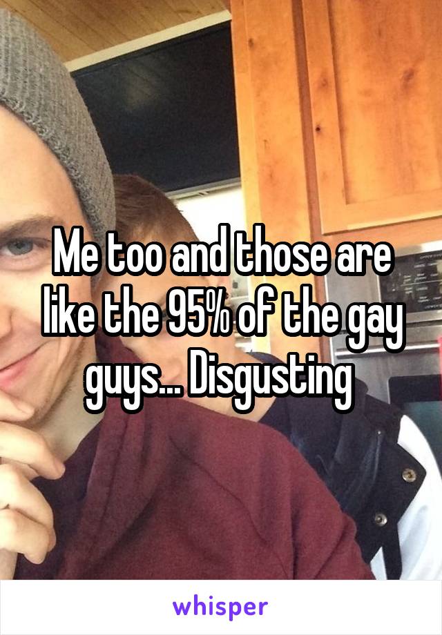 Me too and those are like the 95% of the gay guys... Disgusting 