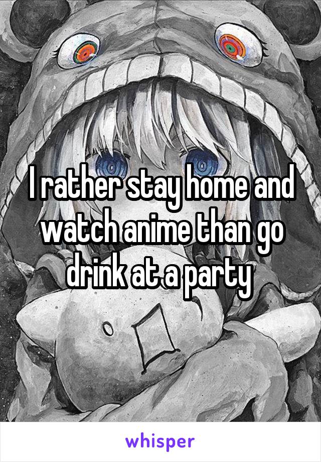 I rather stay home and watch anime than go drink at a party 