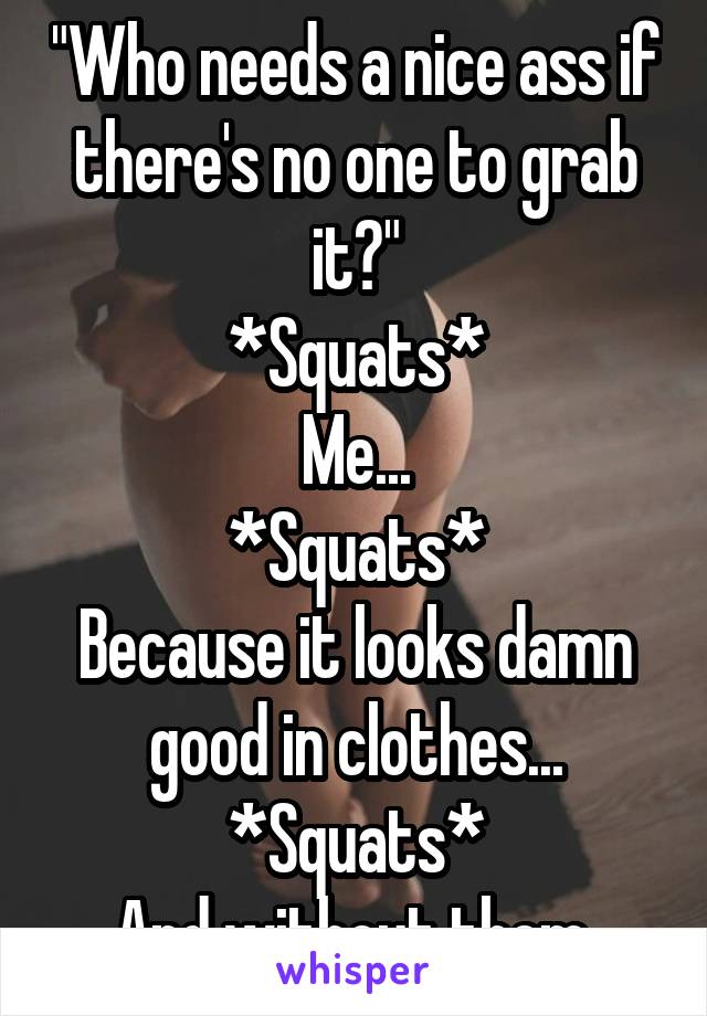 "Who needs a nice ass if there's no one to grab it?"
*Squats*
Me...
*Squats*
Because it looks damn good in clothes...
*Squats*
And without them.