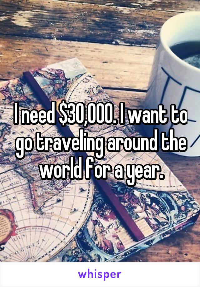 I need $30,000. I want to go traveling around the world for a year.