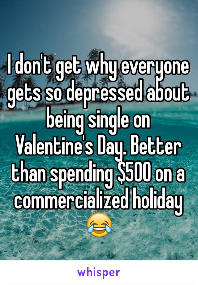 I don't get why everyone gets so depressed about being single on Valentine's Day. Better than spending $500 on a commercialized holiday 😂