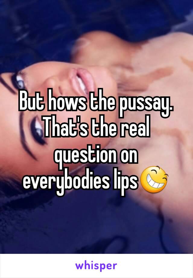 But hows the pussay. That's the real question on everybodies lips😆