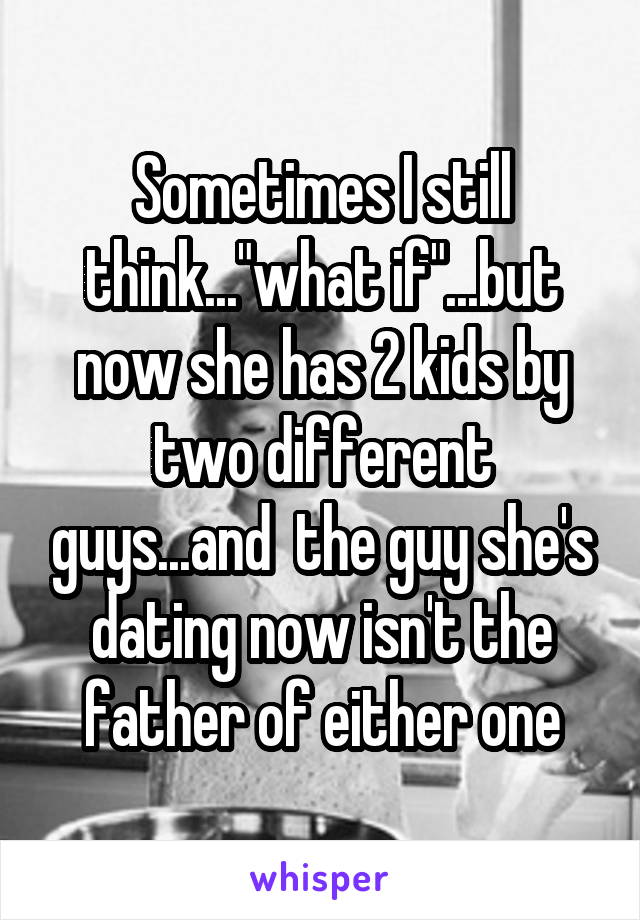 Sometimes I still think..."what if"...but now she has 2 kids by two different guys...and  the guy she's dating now isn't the father of either one