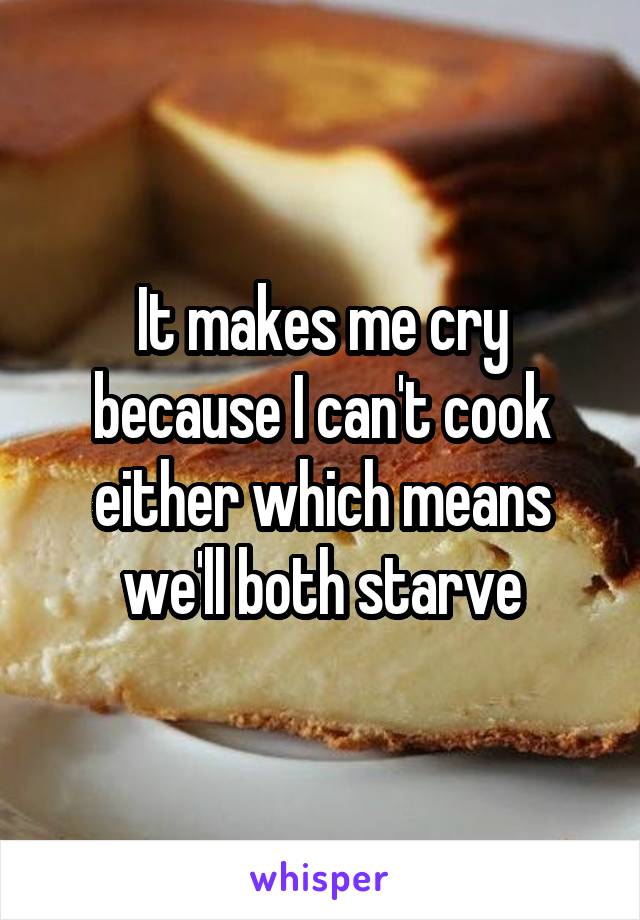 It makes me cry because I can't cook either which means we'll both starve