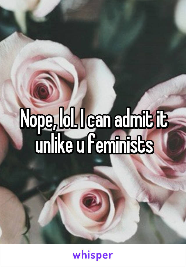 Nope, lol. I can admit it unlike u feminists