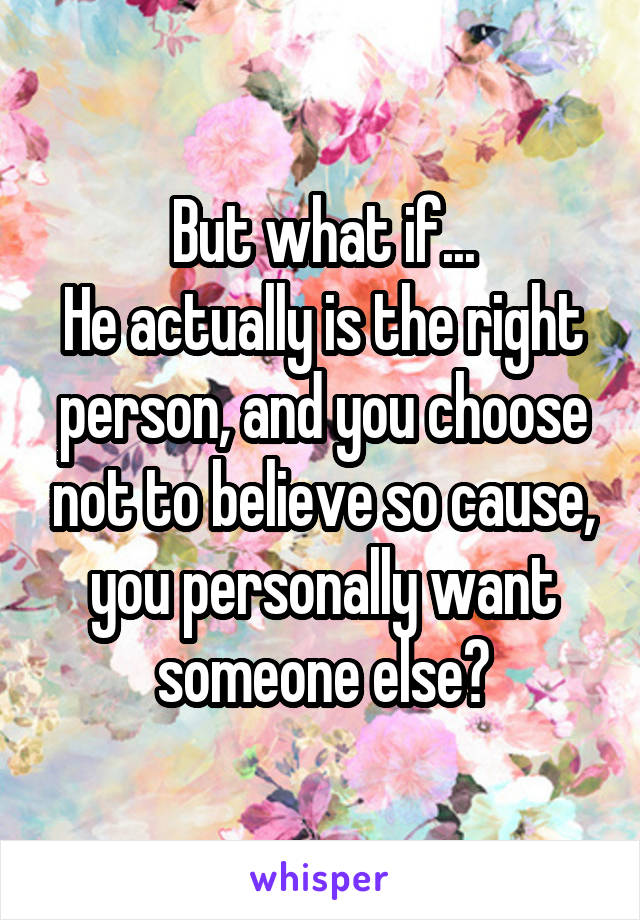 But what if...
He actually is the right person, and you choose not to believe so cause, you personally want someone else?