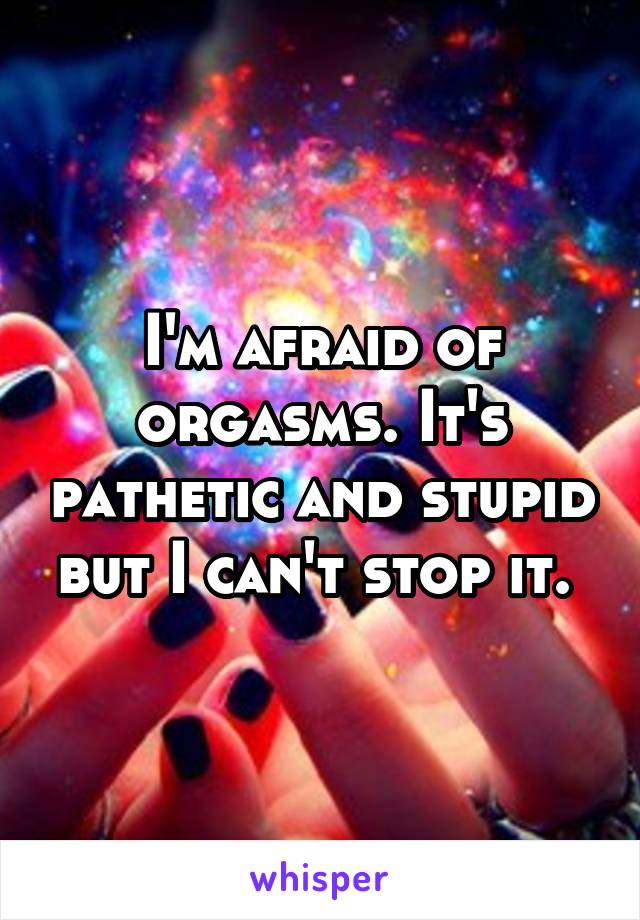I'm afraid of orgasms. It's pathetic and stupid but I can't stop it. 