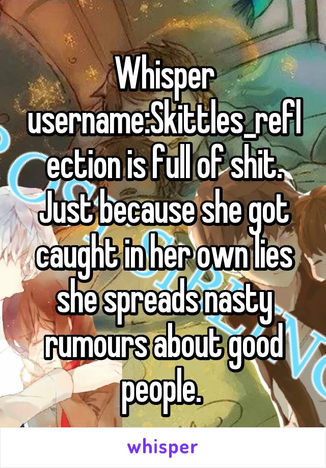 Whisper username:Skittles_reflection is full of shit. Just because she got caught in her own lies she spreads nasty rumours about good people. 