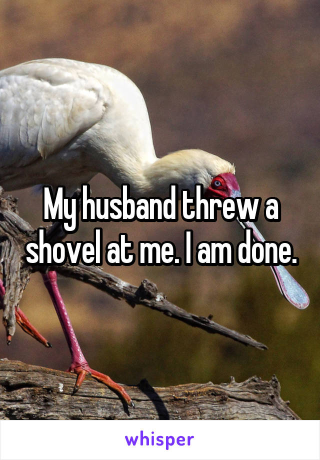 My husband threw a shovel at me. I am done.
