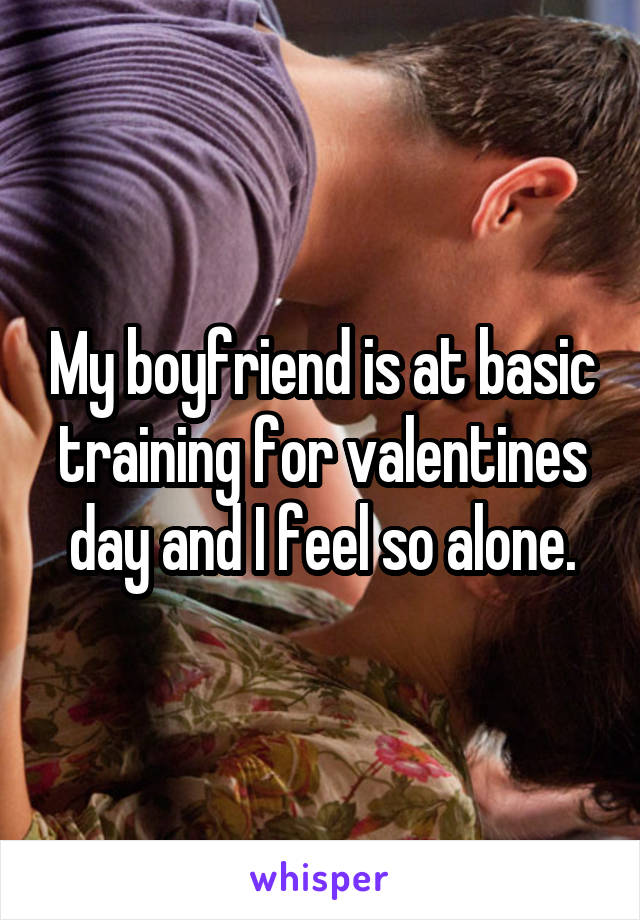My boyfriend is at basic training for valentines day and I feel so alone.