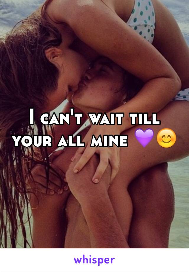 I can't wait till your all mine 💜😊