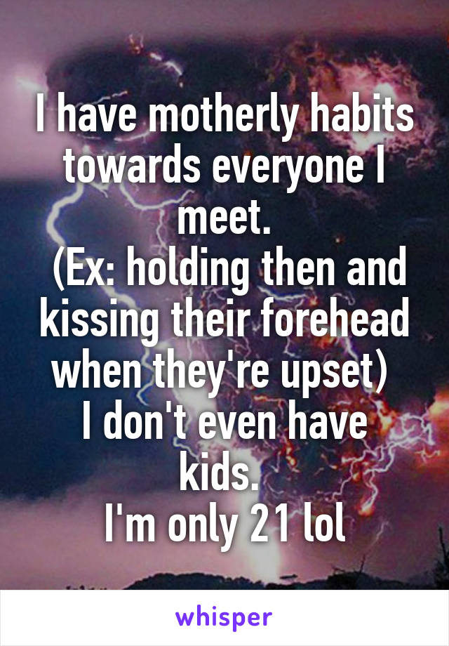 I have motherly habits towards everyone I meet.
 (Ex: holding then and kissing their forehead when they're upset) 
I don't even have kids. 
I'm only 21 lol