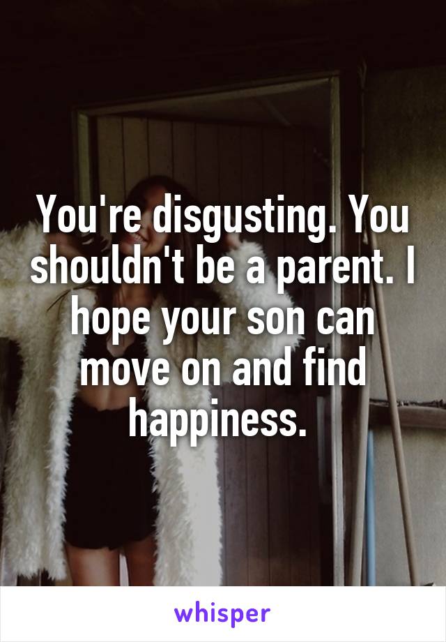 You're disgusting. You shouldn't be a parent. I hope your son can move on and find happiness. 