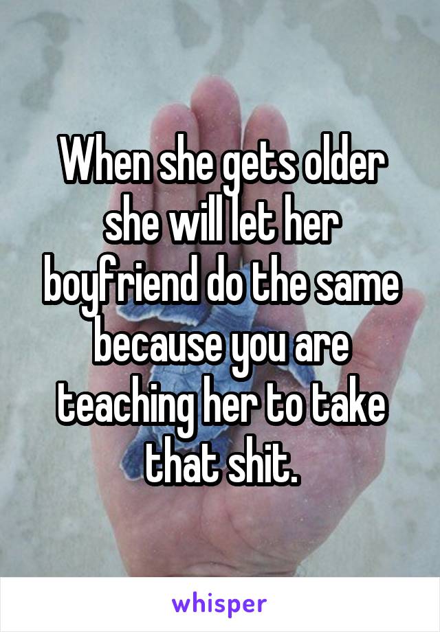 When she gets older she will let her boyfriend do the same because you are teaching her to take that shit.