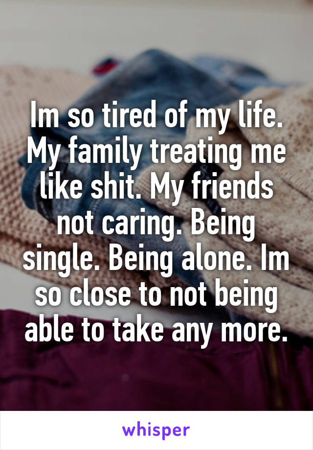 Im so tired of my life. My family treating me like shit. My friends not caring. Being single. Being alone. Im so close to not being able to take any more.