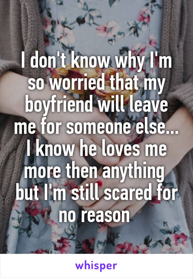 I don't know why I'm so worried that my boyfriend will leave me for someone else... I know he loves me more then anything  but I'm still scared for no reason 