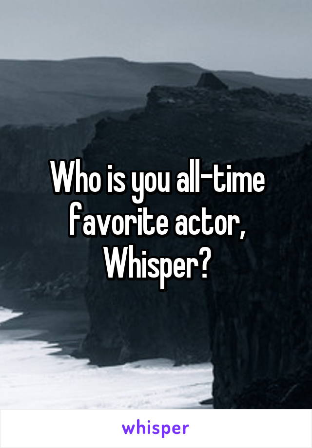 Who is you all-time favorite actor, Whisper?