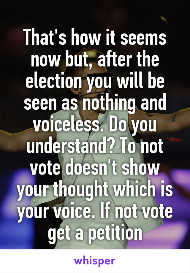 That's how it seems now but, after the election you will be seen as nothing and voiceless. Do you understand? To not vote doesn't show your thought which is your voice. If not vote get a petition