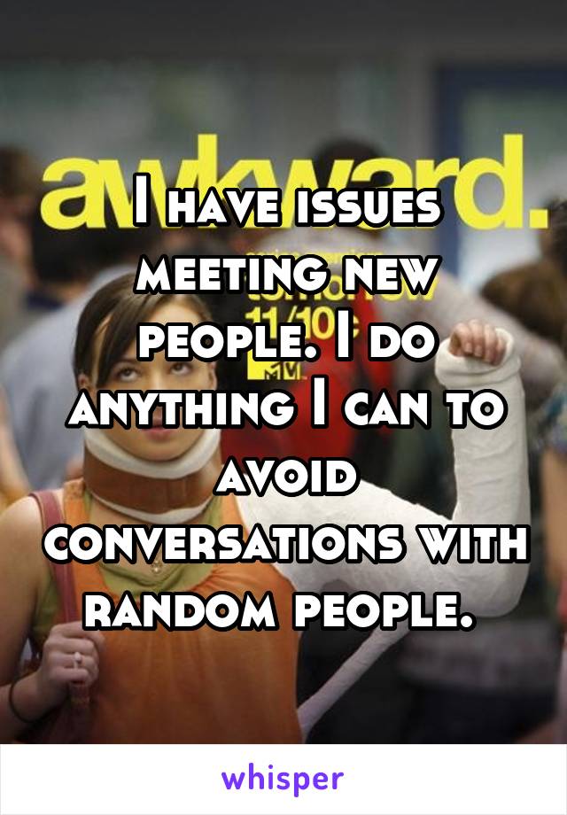 I have issues meeting new people. I do anything I can to avoid conversations with random people. 