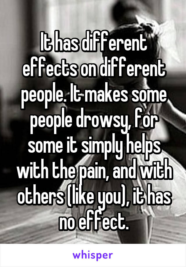 It has different effects on different people. It makes some people drowsy, for some it simply helps with the pain, and with others (like you), it has no effect.