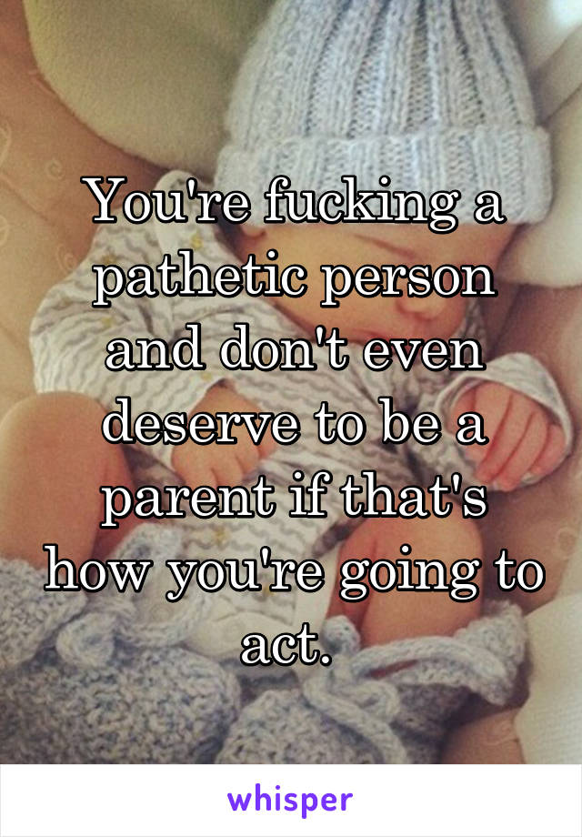 You're fucking a pathetic person and don't even deserve to be a parent if that's how you're going to act. 