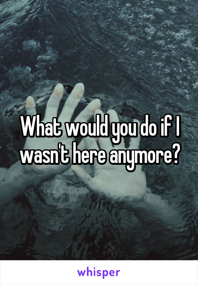 What would you do if I wasn't here anymore?