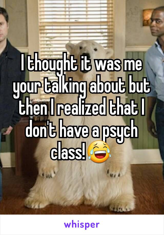 I thought it was me your talking about but then I realized that I don't have a psych class!😂