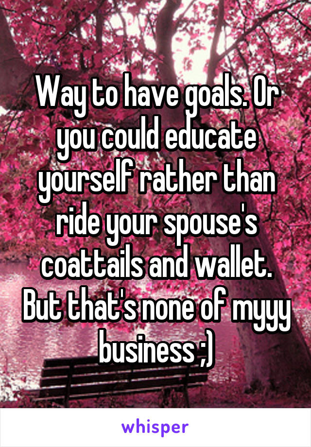 Way to have goals. Or you could educate yourself rather than ride your spouse's coattails and wallet. But that's none of myyy business ;)