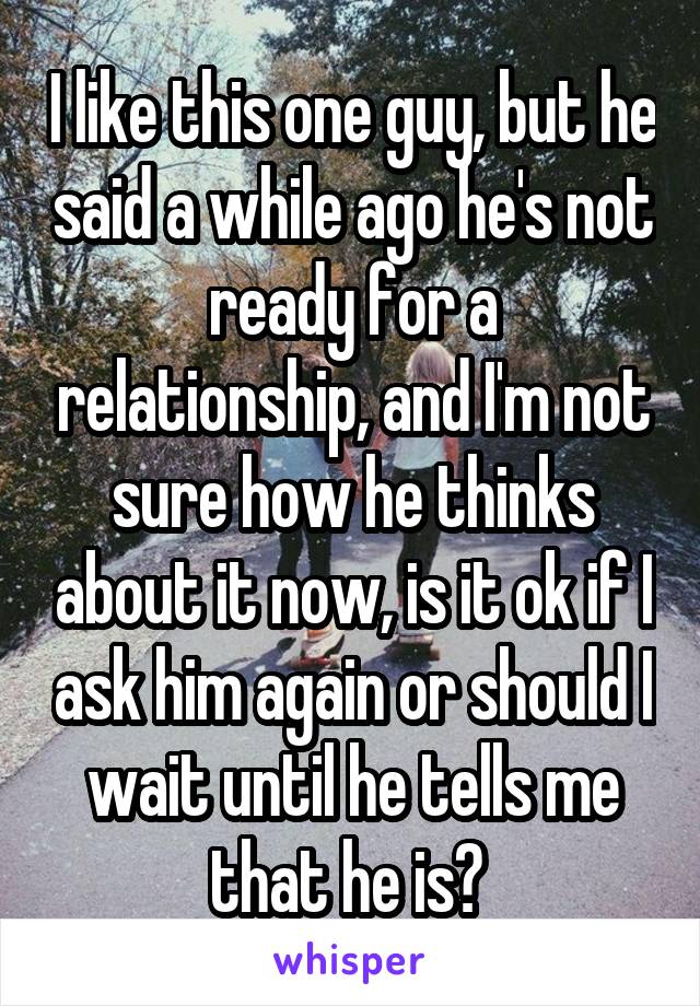 I like this one guy, but he said a while ago he's not ready for a relationship, and I'm not sure how he thinks about it now, is it ok if I ask him again or should I wait until he tells me that he is? 