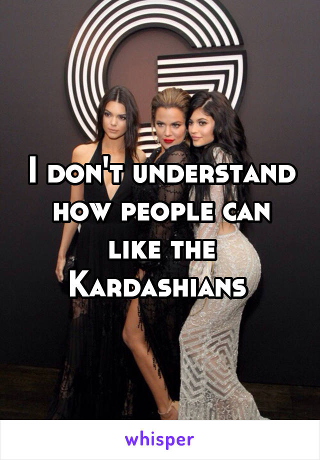 I don't understand how people can like the Kardashians 