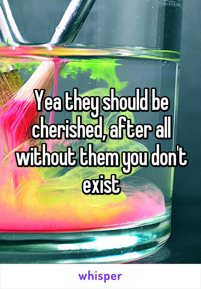 Yea they should be cherished, after all without them you don't exist