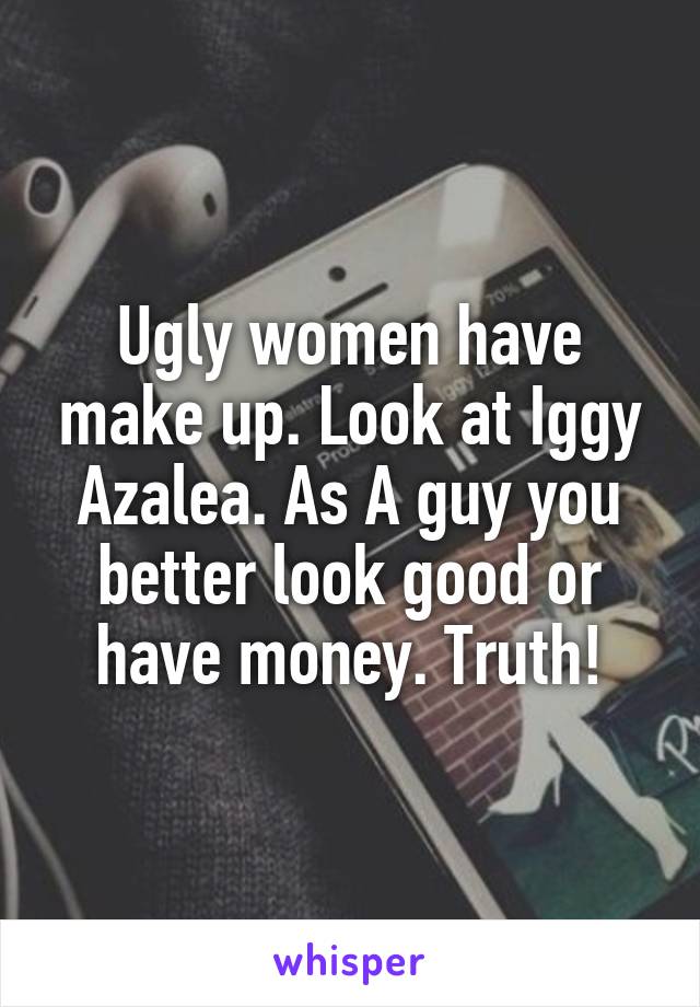 Ugly women have make up. Look at Iggy Azalea. As A guy you better look good or have money. Truth!