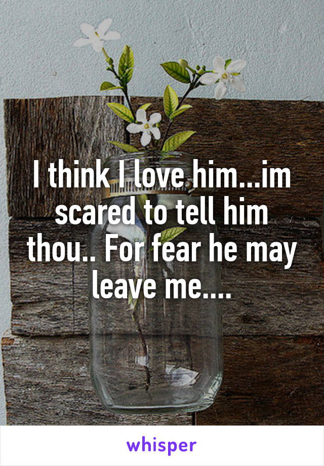 I think I love him...im scared to tell him thou.. For fear he may leave me....