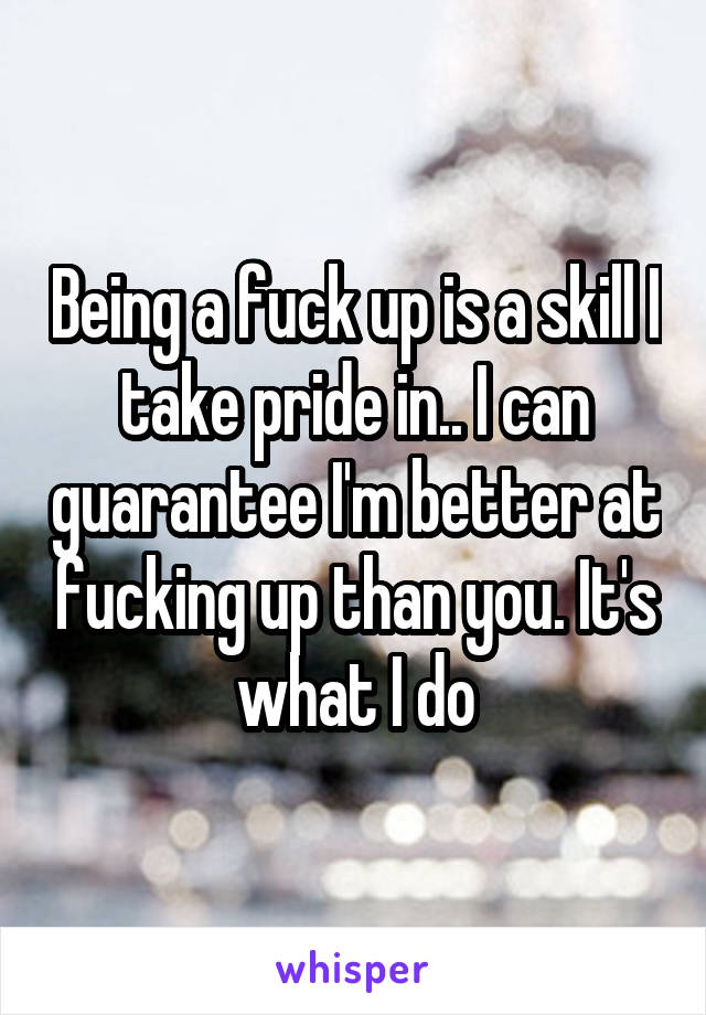 Being a fuck up is a skill I take pride in.. I can guarantee I'm better at fucking up than you. It's what I do