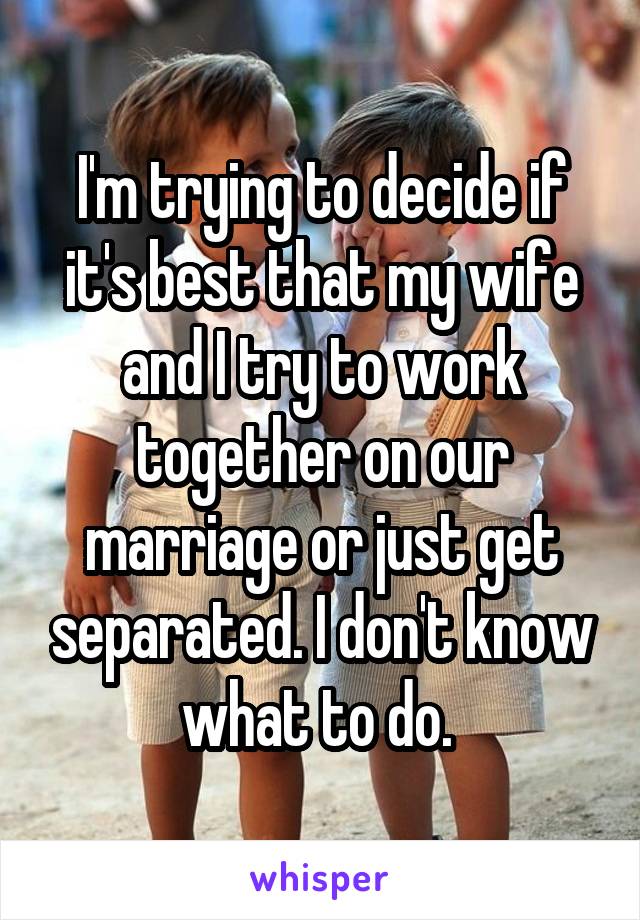 I'm trying to decide if it's best that my wife and I try to work together on our marriage or just get separated. I don't know what to do. 
