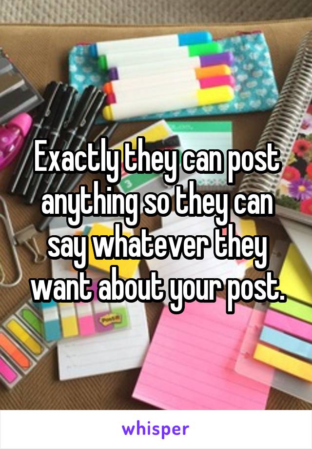 Exactly they can post anything so they can say whatever they want about your post.