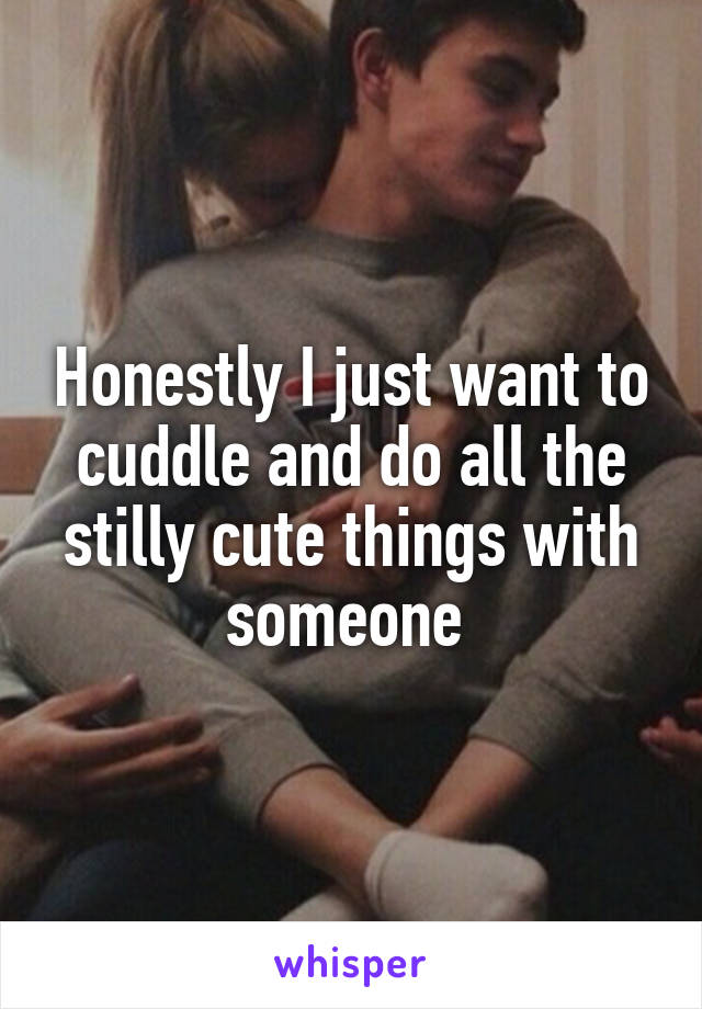 Honestly I just want to cuddle and do all the stilly cute things with someone 