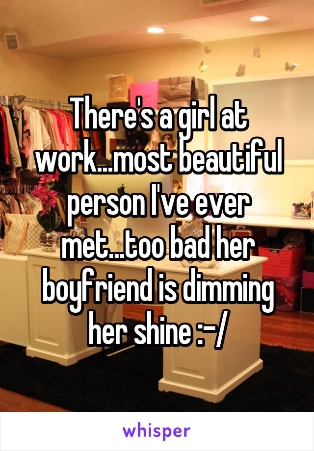 There's a girl at work...most beautiful person I've ever met...too bad her boyfriend is dimming her shine :-/