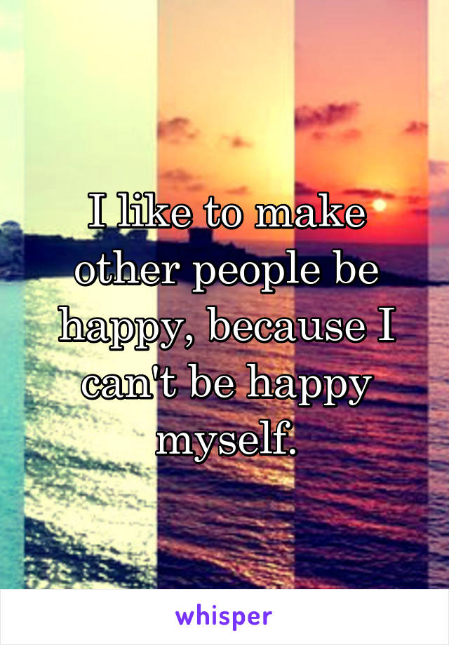 I like to make other people be happy, because I can't be happy myself.