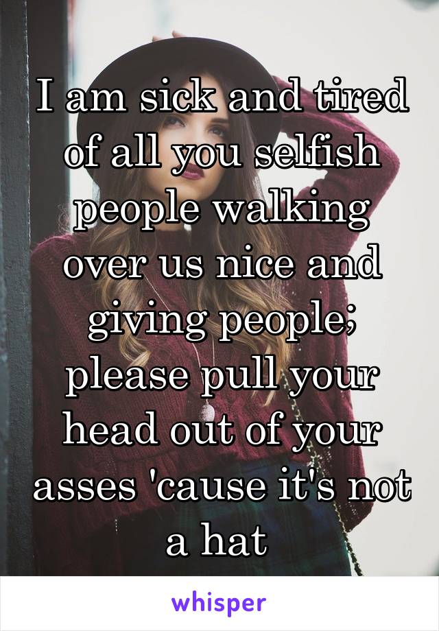 I am sick and tired of all you selfish people walking over us nice and giving people; please pull your head out of your asses 'cause it's not a hat 