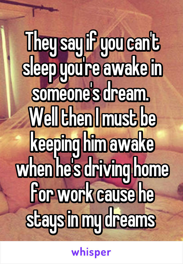 They say if you can't sleep you're awake in someone's dream. 
Well then I must be keeping him awake when he's driving home for work cause he stays in my dreams 