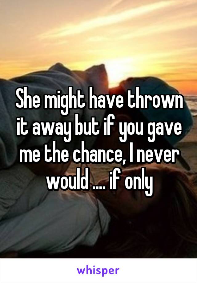 She might have thrown it away but if you gave me the chance, I never would .... if only