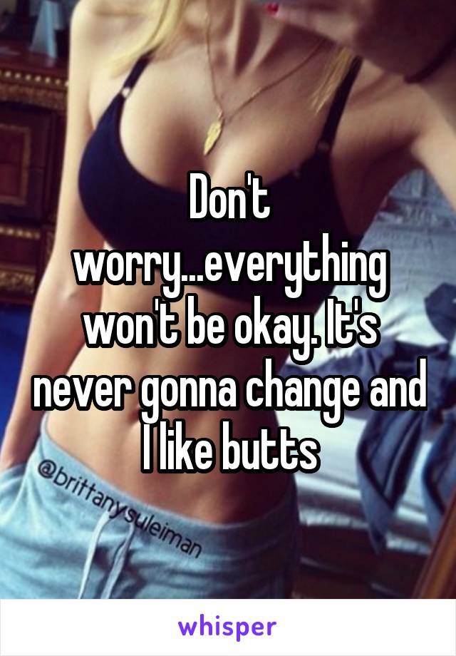 Don't worry...everything won't be okay. It's never gonna change and I like butts