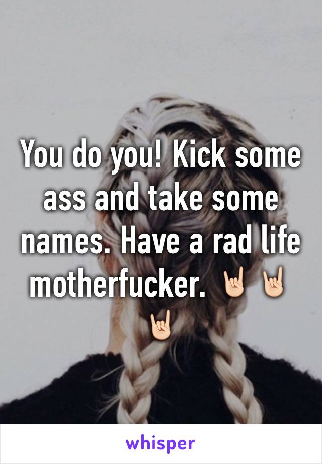 You do you! Kick some ass and take some names. Have a rad life motherfucker. 🤘🏻🤘🏻🤘🏻