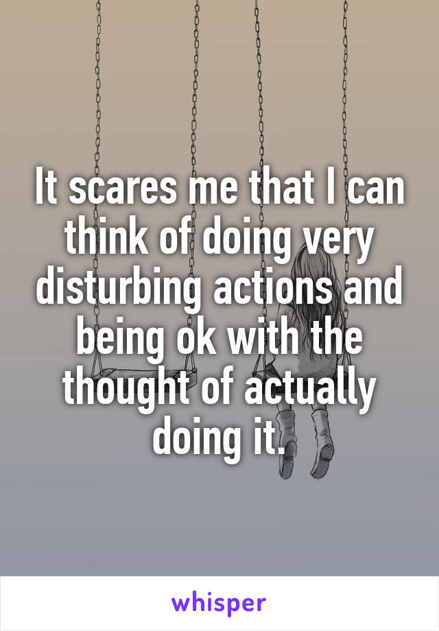 It scares me that I can think of doing very disturbing actions and being ok with the thought of actually doing it.