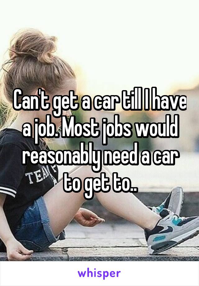 Can't get a car till I have a job. Most jobs would reasonably need a car to get to..